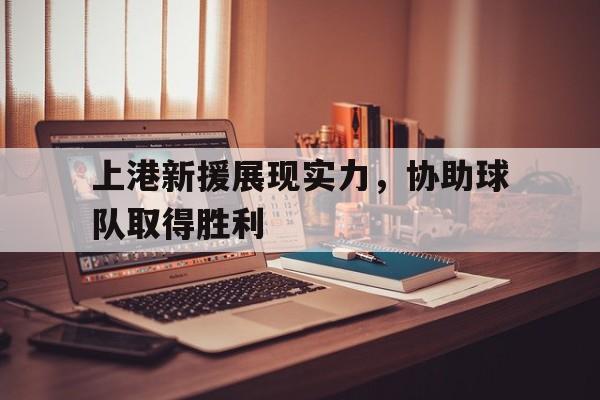 皇冠在线网页版登录入口-上港新援展现实力，协助球队取得胜利