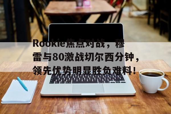 皇冠在线网页版登录入口-Rookie焦点对战，穆雷与80激战切尔西分钟，领先优势明显胜负难料！